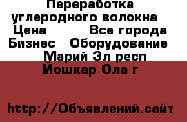 Переработка углеродного волокна › Цена ­ 100 - Все города Бизнес » Оборудование   . Марий Эл респ.,Йошкар-Ола г.